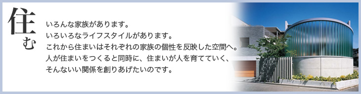 住む　いろんな家族があります。いろいろなライフスタイルがあります。これから住まいはそれぞれの家族の個性を反映した空間へ。人が住まいをつくると同時に、住まいが人を育てていく、そんないい関係を創りあげたいのです。